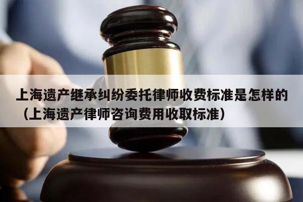 上海遗产继承纠纷委托律师收费标准是怎样的（上海遗产律师咨询费用收取标准）